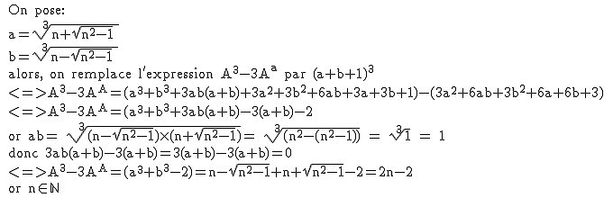 2$\textrm 
 \\ On pose:
 \\ a=\sqrt[3]{n+\sqrt{n^2-1} }
 \\ b=\sqrt[3]{n-\sqrt{n^2-1} }
 \\ alors, on remplace l'expression A^3-3A^a par (a+b+1)^3
 \\ <=>A^3-3A^A=(a^3+b^3+3ab(a+b)+3a^2+3b^2+6ab+3a+3b+1)-(3a^2+6ab+3b^2+6a+6b+3)
 \\ <=>A^3-3A^A=(a^3+b^3+3ab(a+b)-3(a+b)-2
 \\ or ab= \sqrt[3]{(n-\sqrt{n^2-1})\times(n+\sqrt{n^2-1})}= \sqrt[3]{(n^2-(n^2-1))} = \sqrt[3]{1} = 1
 \\ donc 3ab(a+b)-3(a+b)=3(a+b)-3(a+b)=0
 \\ <=>A^3-3A^A=(a^3+b^3-2)=n-\sqrt{n^2-1}+n+\sqrt{n^2-1}-2=2n-2
 \\ or n\in\mathbb{N}
 \\  